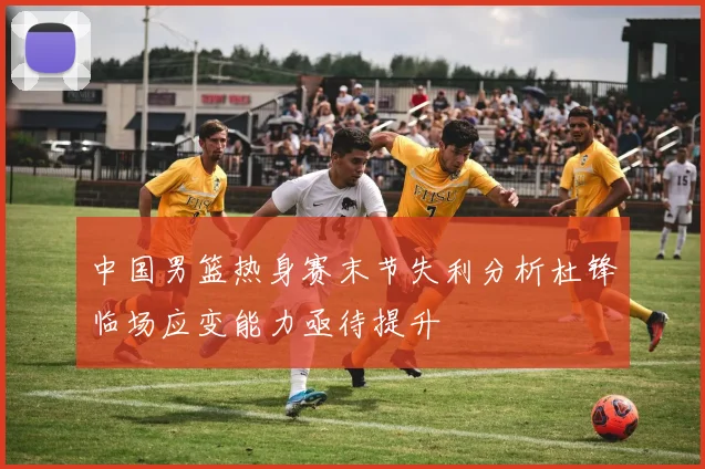 中国男篮热身赛末节失利分析杜锋临场应变能力亟待提升