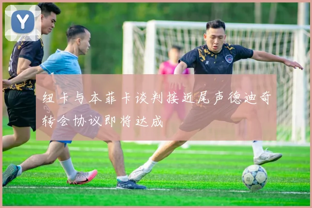 纽卡与本菲卡谈判接近尾声德迪奇转会协议即将达成