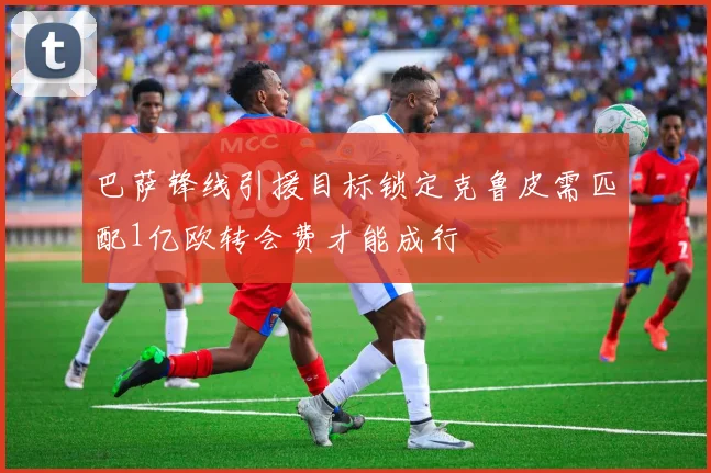 巴萨锋线引援目标锁定克鲁皮需匹配1亿欧转会费才能成行