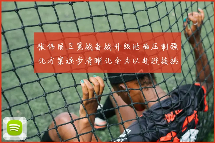 张伟丽卫冕战备战升级地面压制强化方案逐步清晰化全力以赴迎接挑战