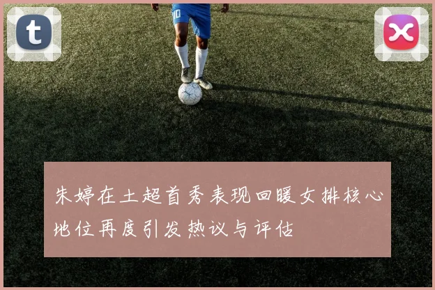 朱婷在土超首秀表现回暖女排核心地位再度引发热议与评估