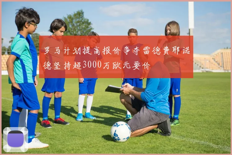 罗马计划提高报价争夺雷德费耶诺德坚持超3000万欧元要价