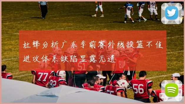 杜锋分析广东季前赛外线投篮不佳进攻体系缺陷显露无遗